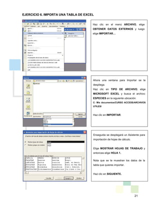 21
Haz clic en el menú ARCHIVO, elige
OBTENER DATOS EXTERNOS y luego
elige IMPORTAR…
Ahora una ventana para Importar se te
despliega.
Haz clic en TIPO DE ARCHIVO, elige
MICROSOFT EXCEL y busca el archivo:
ESPECIES en la siguiente ubicación:
C: Mis documentos/CURSO ACCESS/ARCHIVOS
UTILES/
Haz clic en IMPORTAR.
Enseguida se desplegará un Asistente para
importación de hojas de cálculo.
Elige MOSTRAR HOJAS DE TRABAJO y
entonces elige HOJA 1.
Nota que se te muestran los datos de la
tabla que quieres importar.
Haz clic en SIGUIENTE.
EJERCICIO 6. IMPORTA UNA TABLA DE EXCEL
 