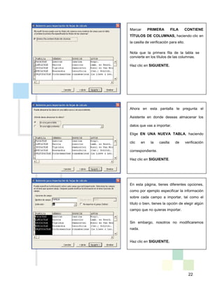 22
Marcar PRIMERA FILA CONTIENE
TÍTULOS DE COLUMNAS, haciendo clic en
la casilla de verificación para ello.
Nota que la primera fila de la tabla se
convierte en los títulos de las columnas.
Haz clic en SIGUIENTE.
Ahora en esta pantalla te pregunta el
Asistente en donde deseas almacenar los
datos que vas a importar.
Elige EN UNA NUEVA TABLA, haciendo
clic en la casilla de verificación
correspondiente.
Haz clic en SIGUIENTE.
En esta página, tienes diferentes opciones,
como por ejemplo especificar la información
sobre cada campo a importar, tal como el
título o bien, tienes la opción de elegir algún
campo que no quieras importar.
Sin embargo, nosotros no modificaremos
nada.
Haz clic en SIGUIENTE.
 
