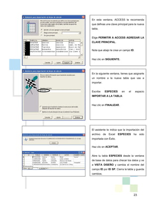 23
En esta ventana, ACCESS te recomienda
que definas una clave principal para la nueva
tabla.
Elige PERMITIR A ACCESS AGREGAR LA
CLAVE PRINCIPAL.
Nota que abajo te crea un campo ID.
Haz clic en SIGUIENTE.
En la siguiente ventana, tienes que asignarle
un nombre a la nueva tabla que vas a
importar.
Escribe ESPECIES en el espacio
IMPORTAR A LA TABLA:
Haz clic en FINALIZAR.
El asistente te indica que la importación del
archivo de Excel ESPECIES ha sido
importada con Éxito.
Haz clic en ACEPTAR.
Abre tu tabla ESPECIES desde la ventana
de base de datos para checar los datos y ve
a VISTA DISEÑO y cambia el nombre del
campo ID por ID SP. Cierra la tabla y guarda
cambios.
 