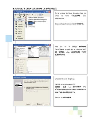 26
En la ventana de Base de datos, haz clic
sobre la tabla COLECTAS para
seleccionarla.
Después haz clic sobre el botón DISEÑO.
Haz clic en el campo NOMBRE
CIENTÍFICO, y luego en la columna TIPO
DE DATOS, elige ASISTENTE PARA
BÚSQUEDAS.
Un asistente se te despliega.
Haz clic en la primera opción:
DESEO QUE LA COLUMNA DE
BÚSQUEDA BUSQUE LOS VALORES EN
UNA TABLA O CONSULTA.
Haz clic en SIGUIENTE.
EJERCICIO 8. CREA COLUMNAS DE BÚSQUEDA
 