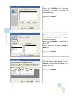 27
Elige la tabla ESPECIES, que es la tabla que
queremos que nuestra columna de
búsqueda muestre.
Haz clic en SIGUIENTE.
En esta ventana tenemos que especificar
que campos se mostrarán en nuestra
columna de búsqueda.
Elige el campo FAMILIA y luego oprime el
botón . .
Haz lo mismo con el campo GÉNERO y
ESPECIE.
Haz clic en SIGUIENTE.
Haz más grande cada columna (1 o 2 cm),
haciendo clic en donde se muestra en la
imagen de al lado.
Haz clic en SIGUIENTE.
 