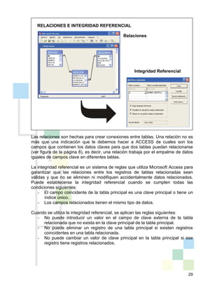 29
RELACIONES E INTEGRIDAD REFERENCIAL
Relaciones
Integridad Referencial
Las relaciones son hechas para crear conexiones entre tablas. Una relación no es
más que una indicación que le debemos hacer a ACCESS de cuales son los
campos que contienen los datos claves para que dos tablas puedan relacionarse
(ver figura de la página 8), es decir, una relación trabaja por el empalme de datos
iguales de campos clave en diferentes tablas.
La integridad referencial es un sistema de reglas que utiliza Microsoft Access para
garantizar que las relaciones entre los registros de tablas relacionadas sean
válidas y que no se eliminen ni modifiquen accidentalmente datos relacionados.
Puede establecerse la integridad referencial cuando se cumplen todas las
condiciones siguientes:
- El campo coincidente de la tabla principal es una clave principal o tiene un
índice único.
- Los campos relacionados tienen el mismo tipo de datos.
Cuando se utiliza la integridad referencial, se aplican las reglas siguientes:
- No puede introducir un valor en el campo de clave externa de la tabla
relacionada que no exista en la clave principal de la tabla principal.
- No puede eliminar un registro de una tabla principal si existen registros
coincidentes en una tabla relacionada.
- No puede cambiar un valor de clave principal en la tabla principal si ese
registro tiene registros relacionados.
 