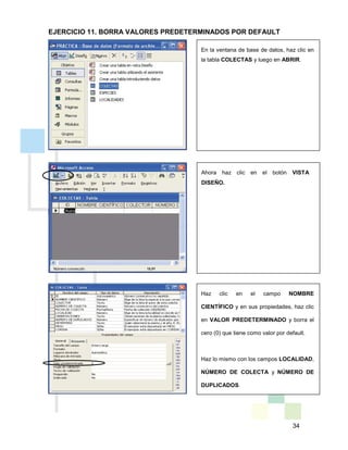 34
En la ventana de base de datos, haz clic en
la tabla COLECTAS y luego en ABRIR.
Haz clic en el campo NOMBRE
CIENTÍFICO y en sus propiedades, haz clic
en VALOR PREDETERMINADO y borra el
cero (0) que tiene como valor por default.
Haz lo mismo con los campos LOCALIDAD,
NÚMERO DE COLECTA y NÚMERO DE
DUPLICADOS.
Ahora haz clic en el botón VISTA
DISEÑO.
EJERCICIO 11. BORRA VALORES PREDETERMINADOS POR DEFAULT
 