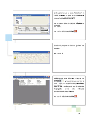 36
En la ventana que se abre, haz clic en el
campo de FAMILIA y en la fila de ORDEN
elige de la lista ASCENDENTE.
Haz lo mismo para los campos GÉNERO Y
ESPECIE.
Haz clic en el botón CERRAR .
Access te pregunta si deseas guardar los
cambios.
Haz clic en SÍ.
Ahora haz clic en el botón VISTA HOJA DE
DATOS y te pedirá que guardes la
tabla. Luego haz clic en el campo NOMBRE
CIENTÍFICO y verás que la lista de especies
desplegada, ahora está ordenada
alfabéticamente por FAMILIA.
Haz clic en el botón CERRAR .
 