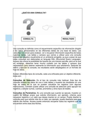 38
¿QUÉ ES UNA CONSULTA?
Una consulta es definida como el requerimiento específico de información dirigido
a los datos almacenados en las diferentes tablas de una base de datos. Las
consultas nos sirven para analizar, ver o recuperar información específica de todas
nuestras tablas. Las tablas y campos que vamos a utilizar para una consulta
pueden ser elegidos visualmente en un ambiente amigable, ya que a pesar de que
estas consultas son elaboradas en lenguaje SQL (Structured Query Language),
Access nos ofrece la posibilidad de hacerlo de una manera sencilla, pero en la que
sin embargo, debemos tener mucho cuidado con las tablas y campos que
necesitamos para obtener realmente la información que solicitamos. Después de
definir y ejecutar la consulta, los resultados serán desplegados en un formato de
hoja de datos.
Existen diferentes tipos de consulta, cada una enfocada para un objetivo diferente,
éstas son:
Consultas de Selección. Es el tipo de consulta más habitual. Este tipo de
consulta obtiene los datos de una o más tablas y muestra los resultados en una
hoja de datos en la que se pueden actualizar los registros (con algunas
restricciones). También puede utilizar una consulta de selección para agrupar los
registros y calcular sumas, cuentas, promedios y otros tipos de totales.
Consultas de Parámetros. Es una consulta que cuando se ejecuta, muestra un
cuadro de diálogo propio que solicita información, por ejemplo, criterios para
recuperar registros o un valor que desea insertar en un campo. Puede diseñar la
consulta para que solicite más de un dato; por ejemplo, puede diseñarla para que
solicite dos fechas. Access puede entonces recuperar todos los registros que se
encuentren entre esas dos fechas.
RESULTADOCONSULTA
 