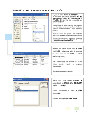 47
Importa la tabla NUEVAS ESPECIES, que
se encuentra en nuestro directorio: C: Mis
documentos/CURSO ACCESS/ARCHIVOS
UTILES/. El archivo se encuentra en
formato de Excel.
Para importar la tabla, haz clic con el botón
derecho sobre la ventana de base de datos,
después busca el archivo y elige el tipo de
archivo.
Después sigue los pasos del asistente.
Importa la tabla sin crear una clave principal.
Para mayor referencia, regresa al Ejercicio
6. Importa una tabla de Excel.
Observa los datos de la tabla NUEVAS
ESPECIES y nota que el autor de cuatro de
las cinco especies es H.B.K. (Humbolt,
Bonpland y Kunth)
Esta combinación de autores ya no se
utiliza, siendo Kunth lo aceptado
actualmente.
Sin hacer nada, cierra la tabla.
Ahora abre una nueva CONSULTA,
haciendo clic en CREAR UNA CONSULTA
EN VISTA DISEÑO.
Agrega únicamente la tabla NUEVAS
ESPECIES.
Cierra la ventana MOSTRAR TABLA.
EJERCICIO 17. HAZ UNA CONSULTA DE ACTUALIZACIÓN
 