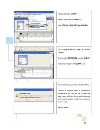 48
Agrega el campo AUTOR.
Haz clic en el Menú CONSULTA.
Elige CONSULTA DE ACTUALIZACIÓN.
En el renglón ACTUALIZAR A: escribe:
“Kunth”
En el renglón CRITERIOS: escribe “H.B.K.”
Haz clic en el botón EJECUTAR .
Access te indica que vas a actualizar 4 filas.
También te previene sobre la imposibilidad
de deshacer los cambios, es por eso que
para hacer este tipo de consulta debes de
tener mucho cuidado y estar muy seguro de
lo que haces.
Haz clic en SI.
 