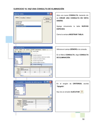 50
Abre una nueva CONSULTA, haciendo clic
en CREAR UNA CONSULTA EN VISTA
DISEÑO.
Agrega únicamente la tabla NUEVAS
ESPECIES.
Cierra la ventana MOSTRAR TABLA.
Adiciona el campo GÉNERO a la consulta.
En el Menú CONSULTA, elige CONSULTA
DE ELIMINACIÓN.
En el renglón de CRITERIOS, escribe
“Spigelia”.
Haz clic en el botón EJECUTAR .
EJERCICIO 18. HAZ UNA CONSULTA DE ELIMINACIÓN
 