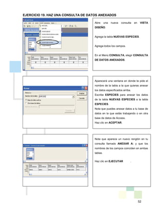 52
Abre una nueva consulta en VISTA
DISEÑO.
Agrega la tabla NUEVAS ESPECIES.
Agrega todos los campos.
En el Menú CONSULTA, elegir CONSULTA
DE DATOS ANEXADOS.
Aparecerá una ventana en donde te pide el
nombre de la tabla a la que quieras anexar
los datos especificados arriba.
Escribe ESPECIES para anexar los datos
de la tabla NUEVAS ESPECIES a la tabla
ESPECIES.
Nota que puedes anexar datos a tu base de
datos en la que estás trabajando o en otra
base de datos de Access.
Haz clic en ACEPTAR.
Nota que aparece un nuevo renglón en tu
consulta llamado ANEXAR A: y que los
nombres de los campos coinciden en ambas
tablas.
Haz clic en EJECUTAR .
EJERCICIO 19. HAZ UNA CONSULTA DE DATOS ANEXADOS
 