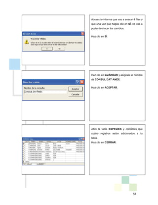 53
Access te informa que vas a anexar 4 filas y
que una vez que hagas clic en SÍ, no vas a
poder deshacer los cambios.
Haz clic en SÍ.
Haz clic en GUARDAR y asígnale el nombre
de CONSUL DAT ANEX.
Haz clic en ACEPTAR.
Abre la tabla ESPECIES y corrobora que
cuatro registros están adicionados a tu
tabla.
Haz clic en CERRAR.
 