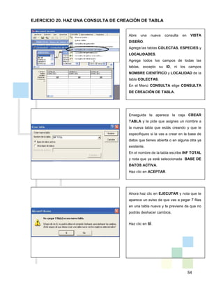 54
Abre una nueva consulta en VISTA
DISEÑO.
Agrega las tablas COLECTAS, ESPECIES y
LOCALIDADES.
Agrega todos los campos de todas las
tablas, excepto su ID, ni los campos
NOMBRE CIENTÍFICO y LOCALIDAD de la
tabla COLECTAS.
En el Menú CONSULTA elige CONSULTA
DE CREACIÓN DE TABLA.
Enseguida te aparece la caja CREAR
TABLA y te pide que asignes un nombre a
la nueva tabla que estás creando y que le
especifiques si la vas a crear en la base de
datos que tienes abierta o en alguna otra ya
existente.
En el nombre de la tabla escribe INF TOTAL
y nota que ya está seleccionada BASE DE
DATOS ACTIVA.
Haz clic en ACEPTAR.
Ahora haz clic en EJECUTAR y nota que te
aparece un aviso de que vas a pegar 7 filas
en una tabla nueva y te previene de que no
podrás deshacer cambios.
Haz clic en SÍ.
EJERCICIO 20. HAZ UNA CONSULTA DE CREACIÓN DE TABLA
 