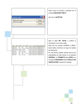 55
Ahora cierra la consulta y guárdala con el
nombre CREACION TABLA.
Haz clic en ACEPTAR.
Abre la tabla INF TOTAL y verifica la
información en la nueva tabla.
Nota que los campos CORENA y MEXU,
tienen datos númericos en lugar de casillas
de verificación.
En vista diseño puedes cambiar esto en las
propiedades de cada campo, en la pestaña
GENERAL, en FORMATO elegir SÍ/NO y en
la pestaña BÚSQUEDA elegir CASILLA DE
VERIFICACIÓN. Guarda los cambios.
 