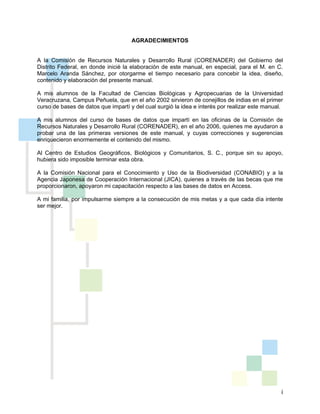 i
AGRADECIMIENTOS
A la Comisión de Recursos Naturales y Desarrollo Rural (CORENADER) del Gobierno del
Distrito Federal, en donde inicié la elaboración de este manual, en especial, para el M. en C.
Marcelo Aranda Sánchez, por otorgarme el tiempo necesario para concebir la idea, diseño,
contenido y elaboración del presente manual.
A mis alumnos de la Facultad de Ciencias Biológicas y Agropecuarias de la Universidad
Veracruzana, Campus Peñuela, que en el año 2002 sirvieron de conejillos de indias en el primer
curso de bases de datos que impartí y del cual surgió la idea e interés por realizar este manual.
A mis alumnos del curso de bases de datos que impartí en las oficinas de la Comisión de
Recursos Naturales y Desarrollo Rural (CORENADER), en el año 2006, quienes me ayudaron a
probar una de las primeras versiones de este manual, y cuyas correcciones y sugerencias
enriquecieron enormemente el contenido del mismo.
Al Centro de Estudios Geográficos, Biológicos y Comunitarios, S. C., porque sin su apoyo,
hubiera sido imposible terminar esta obra.
A la Comisión Nacional para el Conocimiento y Uso de la Biodiversidad (CONABIO) y a la
Agencia Japonesa de Cooperación Internacional (JICA), quienes a través de las becas que me
proporcionaron, apoyaron mi capacitación respecto a las bases de datos en Access.
A mi familia, por impulsarme siempre a la consecución de mis metas y a que cada día intente
ser mejor.
 