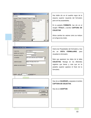63
Haz clic en GUARDAR y asígnale el nombre
CAPTURA DE COLECTAS.
Haz clic en ACEPTAR.
Haz doble clic en el cuadrito negro de la
esquina superior izquierda del formulario
para ver las propiedades.
En la pestaña FORMATO, haz clic en el
renglón TÍTULO y escribe CAPTURA DE
COLECTAS.
Ahora cambia los valores como se indican
en la figura de al lado.
Cierra las Propiedades del formulario y haz
clic en VISTA FORMULARIO, para
visualizar tu formulario.
Nota que aparecen tus datos de la tabla
COLECTAS. Navega en los diferentes
registros que tienes y nota que en la
pestaña superior aparece el título de tu
formulario.
 