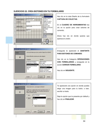 64
Haz clic en la vista Diseño de tu formulario
CAPTURA DE COLECTAS.
En el CUADRO DE HERRAMIENTAS haz
clic en la opción para crear botones de
comando.
Ahora haz clic en donde quieres que
aparezca tu botón.
Enseguida te aparecerá el ASISTENTE
PARA BOTONES DE COMANDO.
Haz clic en la Categoría OPERACIONES
CON FORMULARIOS y enseguida en la
acción CERRAR FORMULARIO.
Haz clic en SIGUIENTE.
Te aparecerá una opción en donde puedes
elegir una imagen para tu botón, o bien,
escribir un texto.
Deja la opción que te presenta por default y
haz clic en FINALIZAR.
EJERCICIO 22. CREA BOTONES EN TU FORMULARIO
 