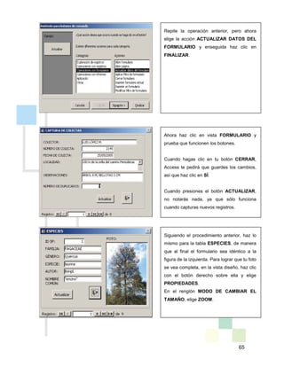 65
Repite la operación anterior, pero ahora
elige la acción ACTUALIZAR DATOS DEL
FORMULARIO y enseguida haz clic en
FINALIZAR.
Ahora haz clic en vista FORMULARIO y
prueba que funcionen los botones.
Cuando hagas clic en tu botón CERRAR,
Access te pedirá que guardes los cambios,
así que haz clic en SÍ.
Cuando presiones el botón ACTUALIZAR,
no notarás nada, ya que sólo funciona
cuando capturas nuevos registros.
Siguiendo el procedimiento anterior, haz lo
mismo para la tabla ESPECIES, de manera
que al final el formulario sea idéntico a la
figura de la izquierda. Para lograr que tu foto
se vea completa, en la vista diseño, haz clic
con el botón derecho sobre ella y elige
PROPIEDADES.
En el renglón MODO DE CAMBIAR EL
TAMAÑO, elige ZOOM.
 