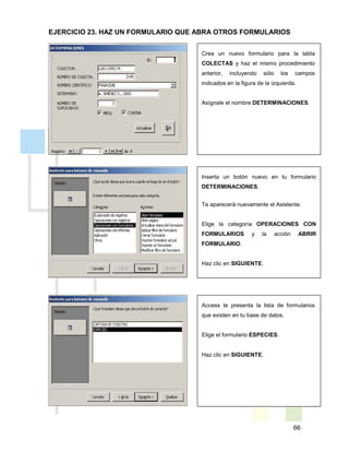 66
Crea un nuevo formulario para la tabla
COLECTAS y haz el mismo procedimiento
anterior, incluyendo sólo los campos
indicados en la figura de la izquierda.
Asígnale el nombre DETERMINACIONES.
Inserta un botón nuevo en tu formulario
DETERMINACIONES.
Te aparecerá nuevamente el Asistente.
Elige la categoría OPERACIONES CON
FORMULARIOS y la acción ABRIR
FORMULARIO.
Haz clic en SIGUIENTE.
Access te presenta la lista de formularios
que existen en tu base de datos.
Elige el formulario ESPECIES.
Haz clic en SIGUIENTE.
EJERCICIO 23. HAZ UN FORMULARIO QUE ABRA OTROS FORMULARIOS
 