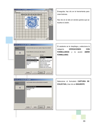 69
Enseguida, haz clic en la herramienta para
crear botones.
Haz clic en el sitio en donde quieres que se
localice tu botón.
El asistente se te despliega y selecciona la
categoría OPERACIONES CON
FORMULARIOS y la acción ABRIR
FORMULARIO.
Selecciona el formulario CAPTURA DE
COLECTAS y haz clic en SIGUIENTE.
 
