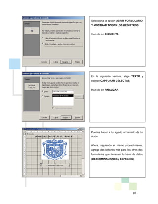 70
Selecciona la opción ABRIR FORMULARIO
Y MOSTRAR TODOS LOS REGISTROS.
Haz clic en SIGUIENTE.
En la siguiente ventana, elige TEXTO y
escribe CAPTURAR COLECTAS.
Haz clic en FINALIZAR.
Puedes hacer a tu agrado el tamaño de tu
botón.
Ahora, siguiendo el mismo procedimiento,
agrega dos botones más para los otros dos
formularios que tienes en tu base de datos
(DETERMINACIONES y ESPECIES).
 