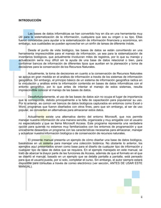 ii
INTRODUCCIÓN
Las bases de datos informáticas se han convertido hoy en día en una herramienta muy
útil para la sistematización de la información, cualquiera que sea su origen o su tipo. Ellas
fueron concebidas para ayudar a la sistematización de información financiera y económica, sin
embargo, sus cualidades se pueden aprovechar en un sinfín de tareas de diferente índole.
Desde el punto de vista biológico, las bases de datos se están convirtiendo en una
herramienta imprescindible para el manejo de información, ya sea para la sistematización de
inventarios biológicos, que actualmente involucran miles de registros, por lo que su manejo y
actualización sería muy difícil sin la ayuda de una base de datos relacional o bien, para
conformar bancos de información de diferentes tipos que auxilian en la planeación y toma de
decisiones para la conservación de los Recursos Naturales.
Actualmente, la toma de decisiones en cuanto a la conservación de Recursos Naturales
se apoya en gran medida en el análisis de información a través de los sistemas de información
geográfica. Sin embargo, el principio básico de un sistema de información geográfica radica en
la vinculación y análisis entre la información contenida en bases de datos informáticas con el
entorno geográfico, por lo que antes de intentar el manejo de estos sistemas, resulta
imprescindible conocer el manejo de las bases de datos.
Desafortunadamente, el uso de las bases de datos aún no ocupa el lugar de importancia
que le corresponde, debido principalmente a la falta de capacitación para popularizar su uso.
Por lo anterior, es común ver bancos de datos biológicos capturados en entornos como Excel o
Word, programas que fueron diseñados con otros fines, pero que sin embargo, al ser de uso
popular, se convierten en alternativas para almacenar estos datos.
Actualmente existe una alternativa dentro del entorno Microsoft, que nos permite
manejar nuestra información de una manera sencilla, organizada y muy amigable con el usuario
no especializado y que se llama Microsoft Access. Este programa representa una verdadera
opción para quienes no estamos muy familiarizados con los entornos de programación y que
únicamente deseamos un programa con las características necesarias para almacenar, manejar
y actualizar nuestra información biológica o de conservación de recursos naturales.
El presente manual presenta un ejemplo de cómo diseñar una base de datos biológica,
basándose en un sistema para manejar una colección botánica. No obstante lo anterior, los
ejemplos aquí presentados sirven como base para el diseño de cualquier tipo de información y
cualquier tipo de base de datos que se requiera. En el ejemplo manejado en este manual, se
trató de abarcar la mayor parte de las funciones de Access, además de que el formato en el que
se diseñó el manual, basado en un ejemplo que se detalla pantalla a pantalla, está pensado
para que el usuario pueda, por sí solo, completar el curso. Sin embargo, el autor siempre estará
disponible para consultas a través de correo electrónico (ver sección, ANTES DE USAR ESTE
MANUAL).
 