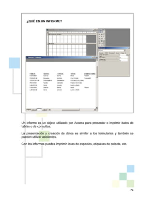 74
¿QUÉ ES UN INFORME?
Un informe es un objeto utilizado por Access para presentar o imprimir datos de
tablas o de consultas.
La presentación y creación de datos es similar a los formularios y también se
pueden utilizar asistentes.
Con los informes puedes imprimir listas de especies, etiquetas de colecta, etc.
 