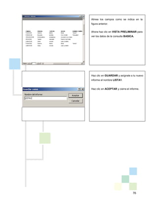 76
Haz clic en GUARDAR y asígnale a tu nuevo
informe el nombre LISTA1.
Haz clic en ACEPTAR y cierra el informe.
Alinea los campos como se indica en la
figura anterior.
Ahora haz clic en VISTA PRELIMINAR para
ver los datos de la consulta BASICA.
 