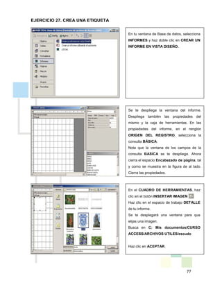 77
En tu ventana de Base de datos, selecciona
INFORMES y haz doble clic en CREAR UN
INFORME EN VISTA DISEÑO.
Se te despliega la ventana del informe.
Despliega también las propiedades del
mismo y la caja de herramientas. En las
propiedades del informe, en el renglón
ORIGEN DEL REGISTRO, selecciona la
consulta BÁSICA.
Nota que la ventana de los campos de la
consulta BASICA se te despliega. Ahora
cierra el espacio Encabezado de página, tal
y como se muestra en la figura de al lado.
Cierra las propiedades.
En el CUADRO DE HERRAMIENTAS, haz
clic en el botón INSERTAR IMAGEN .
Haz clic en el espacio de trabajo DETALLE
de tu informe.
Se te desplegará una ventana para que
elijas una imagen.
Busca en C: Mis documentos/CURSO
ACCESS/ARCHIVOS UTILES/escudo
Haz clic en ACEPTAR.
EJERCICIO 27. CREA UNA ETIQUETA
 