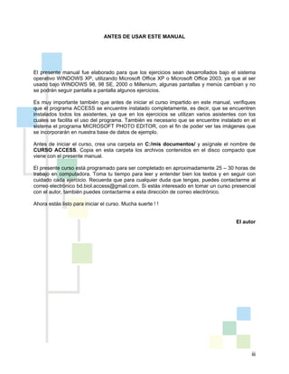 iii
ANTES DE USAR ESTE MANUAL
El presente manual fue elaborado para que los ejercicios sean desarrollados bajo el sistema
operativo WINDOWS XP, utilizando Microsoft Office XP o Microsoft Office 2003, ya que al ser
usado bajo WINDOWS 98, 98 SE, 2000 o Millenium, algunas pantallas y menús cambian y no
se podrán seguir pantalla a pantalla algunos ejercicios.
Es muy importante también que antes de iniciar el curso impartido en este manual, verifiques
que el programa ACCESS se encuentre instalado completamente, es decir, que se encuentren
instalados todos los asistentes, ya que en los ejercicios se utilizan varios asistentes con los
cuales se facilita el uso del programa. También es necesario que se encuentre instalado en el
sistema el programa MICROSOFT PHOTO EDITOR, con el fin de poder ver las imágenes que
se incorporarán en nuestra base de datos de ejemplo.
Antes de iniciar el curso, crea una carpeta en C:/mis documentos/ y asígnale el nombre de
CURSO ACCESS. Copia en esta carpeta los archivos contenidos en el disco compacto que
viene con el presente manual.
El presente curso está programado para ser completado en aproximadamente 25 – 30 horas de
trabajo en computadora. Toma tu tiempo para leer y entender bien los textos y en seguir con
cuidado cada ejercicio. Recuerda que para cualquier duda que tengas, puedes contactarme al
correo electrónico bd.biol.access@gmail.com. Si estás interesado en tomar un curso presencial
con el autor, también puedes contactarme a esta dirección de correo electrónico.
Ahora estás listo para iniciar el curso. Mucha suerte ! !
El autor
 
