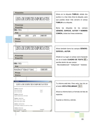 83
Ahora en la etiqueta FAMILIA, añade dos
puntos (:) y haz más chica la etiqueta, para
que puedas situar más cercano el campo
FAMILIA a su etiqueta.
Borra las etiquetas de los campos
GÉNERO, ESPECIE, AUTOR Y NOMBRE
COMÚN y todas las líneas existentes.
Ahora también borra los campos GÉNERO,
ESPECIE y AUTOR.
Añade en su lugar un campo vacío haciendo
clic en el botón CUADRO DE TEXTO y
escribe dentro de ese campo:
=Recortar([Género] & “ “ & [Especie] & “ “ & [Autor])
Tu informe está listo. Para verlo, haz clic en
el botón VISTA PRELIMINAR .
Ahora tu informe tiene un formato de lista de
especies.
Guarda tu informe y ciérralo.
 