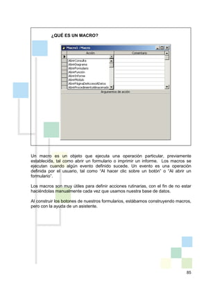 85
¿QUÉ ES UN MACRO?
Un macro es un objeto que ejecuta una operación particular, previamente
establecida, tal como abrir un formulario o imprimir un informe. Los macros se
ejecutan cuando algún evento definido sucede. Un evento es una operación
definida por el usuario, tal como “Al hacer clic sobre un botón” o “Al abrir un
formulario”.
Los macros son muy útiles para definir acciones rutinarias, con el fin de no estar
haciéndolas manualmente cada vez que usamos nuestra base de datos.
Al construir los botones de nuestros formularios, estábamos construyendo macros,
pero con la ayuda de un asistente.
 
