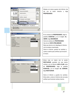 87
Sitúate en la barra superior del informe, haz
clic con el botón derecho y elige
PROPIEDADES.
En la ventana de PROPIEDADES, elige la
pestaña EVENTOS y en el renglón AL
ABRIR, elige MAXIMIZAR.
Cierra la ventana de PROPIEDADES.
Haz clic en VISTA PRELIMINAR.
Nota que ahora se te despliega el informe
con la ventana maximizada.
Cierra el informe, guarda los cambios y
vuelve a abrirlo para verificar que funcione
el macro.
Ahora crea un macro con la acción
RESTAURAR, guárdalo con ese mismo
nombre y en el informe LISTA FLOR, abre
las PROPIEDADES, elige la pestaña
EVENTOS y en el renglón AL CERRAR,
elige RESTAURAR.
Cierra el informe y guarda los cambios.
Ahora abre y cierra el informe otra vez para
verificar que funcionen ambos macros.
 