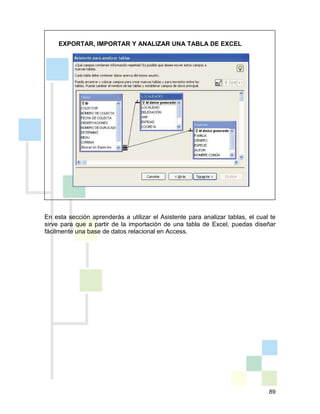 89
EXPORTAR, IMPORTAR Y ANALIZAR UNA TABLA DE EXCEL
En esta sección aprenderás a utilizar el Asistente para analizar tablas, el cual te
sirve para que a partir de la importación de una tabla de Excel, puedas diseñar
fácilmente una base de datos relacional en Access.
 