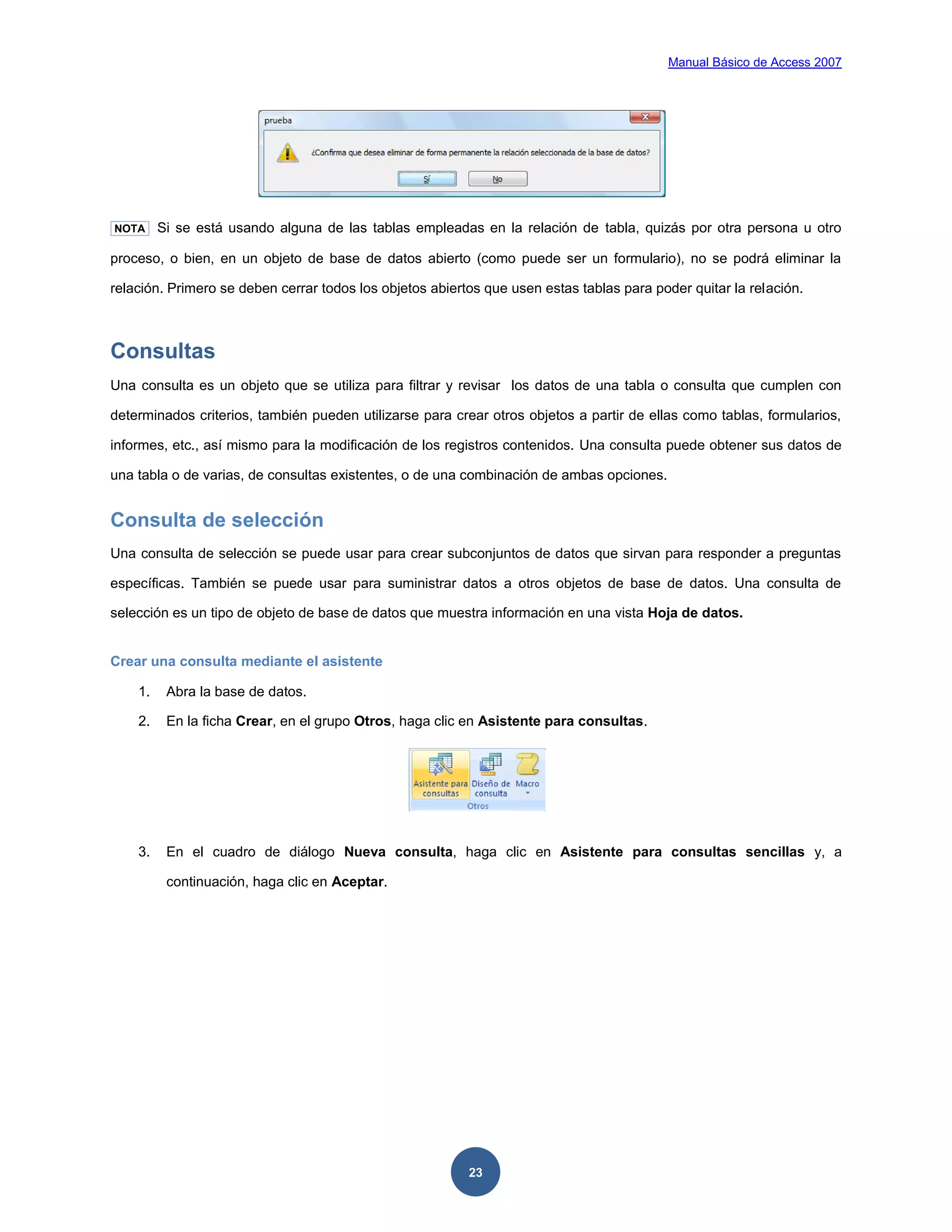 Manual Básico de Access 2007




NOTA     Si se está usando alguna de las tablas empleadas en la relación de tabla, quizás por otra persona u otro

proceso, o bien, en un objeto de base de datos abierto (como puede ser un formulario), no se podrá eliminar la

relación. Primero se deben cerrar todos los objetos abiertos que usen estas tablas para poder quitar la relación.



Consultas
Una consulta es un objeto que se utiliza para filtrar y revisar los datos de una tabla o consulta que cumplen con

determinados criterios, también pueden utilizarse para crear otros objetos a partir de ellas como tablas, formularios,

informes, etc., así mismo para la modificación de los registros contenidos. Una consulta puede obtener sus datos de

una tabla o de varias, de consultas existentes, o de una combinación de ambas opciones.


Consulta de selección
Una consulta de selección se puede usar para crear subconjuntos de datos que sirvan para responder a preguntas

específicas. También se puede usar para suministrar datos a otros objetos de base de datos. Una consulta de

selección es un tipo de objeto de base de datos que muestra información en una vista Hoja de datos.


Crear una consulta mediante el asistente

    1.    Abra la base de datos.

    2.    En la ficha Crear, en el grupo Otros, haga clic en Asistente para consultas.




    3.    En el cuadro de diálogo Nueva consulta, haga clic en Asistente para consultas sencillas y, a

          continuación, haga clic en Aceptar.




                                                          23
 