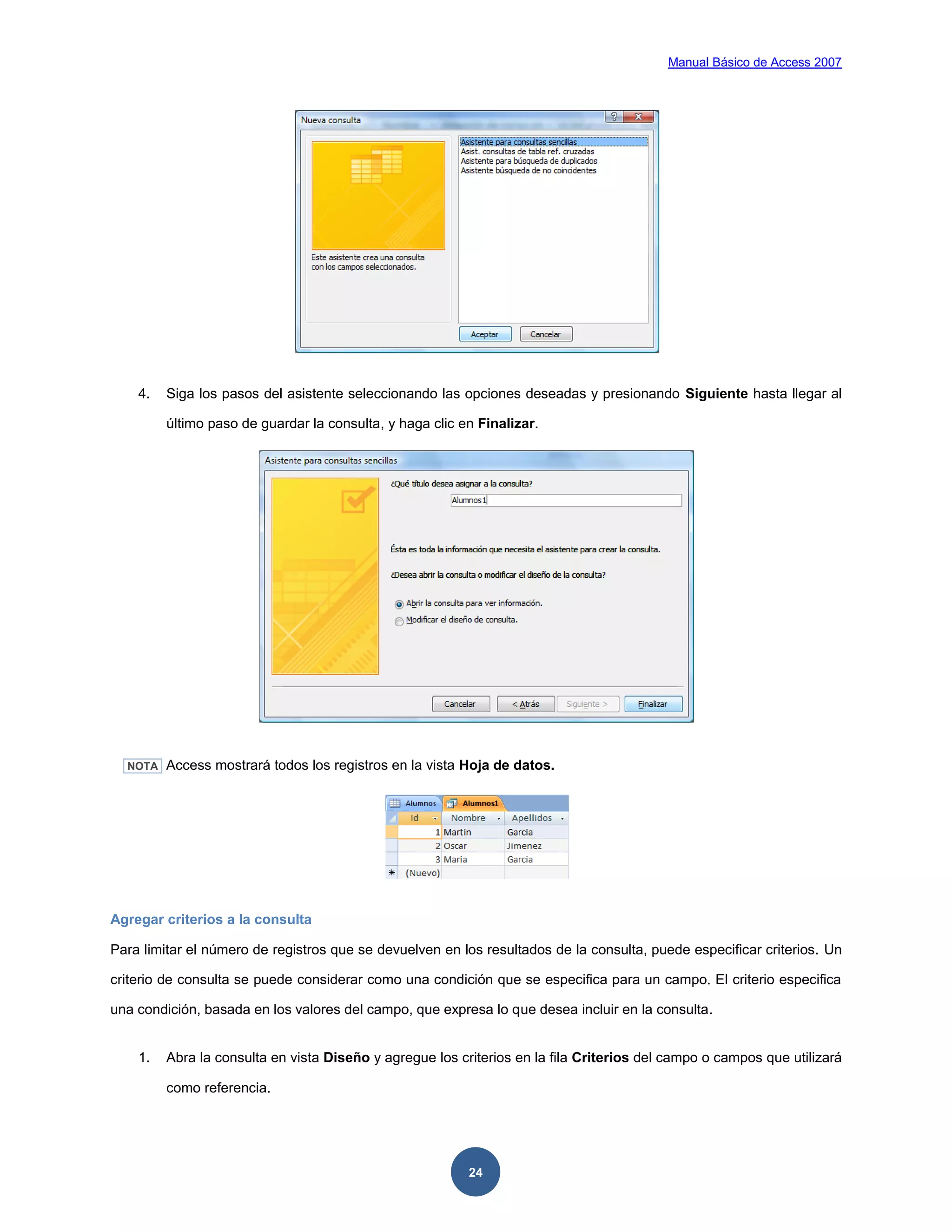Manual Básico de Access 2007




    4.   Siga los pasos del asistente seleccionando las opciones deseadas y presionando Siguiente hasta llegar al

         último paso de guardar la consulta, y haga clic en Finalizar.




  NOTA   Access mostrará todos los registros en la vista Hoja de datos.




Agregar criterios a la consulta

Para limitar el número de registros que se devuelven en los resultados de la consulta, puede especificar criterios. Un

criterio de consulta se puede considerar como una condición que se especifica para un campo. El criterio especifica

una condición, basada en los valores del campo, que expresa lo que desea incluir en la consulta.


    1.   Abra la consulta en vista Diseño y agregue los criterios en la fila Criterios del campo o campos que utilizará

         como referencia.




                                                          24
 