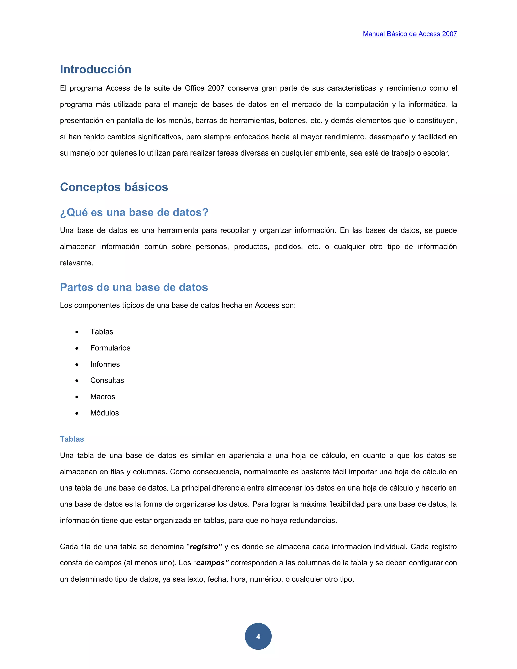 Manual Básico de Access 2007




Introducción
El programa Access de la suite de Office 2007 conserva gran parte de sus características y rendimiento como el

programa más utilizado para el manejo de bases de datos en el mercado de la computación y la informática, la

presentación en pantalla de los menús, barras de herramientas, botones, etc. y demás elementos que lo constituyen,

sí han tenido cambios significativos, pero siempre enfocados hacia el mayor rendimiento, desempeño y facilidad en

su manejo por quienes lo utilizan para realizar tareas diversas en cualquier ambiente, sea esté de trabajo o escolar.



Conceptos básicos

¿Qué es una base de datos?
Una base de datos es una herramienta para recopilar y organizar información. En las bases de datos, se puede

almacenar información común sobre personas, productos, pedidos, etc. o cualquier otro tipo de información

relevante.


Partes de una base de datos
Los componentes típicos de una base de datos hecha en Access son:


        Tablas

        Formularios

        Informes

        Consultas

        Macros

        Módulos


Tablas

Una tabla de una base de datos es similar en apariencia a una hoja de cálculo, en cuanto a que los datos se

almacenan en filas y columnas. Como consecuencia, normalmente es bastante fácil importar una hoja de cálculo en

una tabla de una base de datos. La principal diferencia entre almacenar los datos en una hoja de cálculo y hacerlo en

una base de datos es la forma de organizarse los datos. Para lograr la máxima flexibilidad para una base de datos, la

información tiene que estar organizada en tablas, para que no haya redundancias.


Cada fila de una tabla se denomina “registro” y es donde se almacena cada información individual. Cada registro

consta de campos (al menos uno). Los “campos” corresponden a las columnas de la tabla y se deben configurar con

un determinado tipo de datos, ya sea texto, fecha, hora, numérico, o cualquier otro tipo.




                                                           4
 
