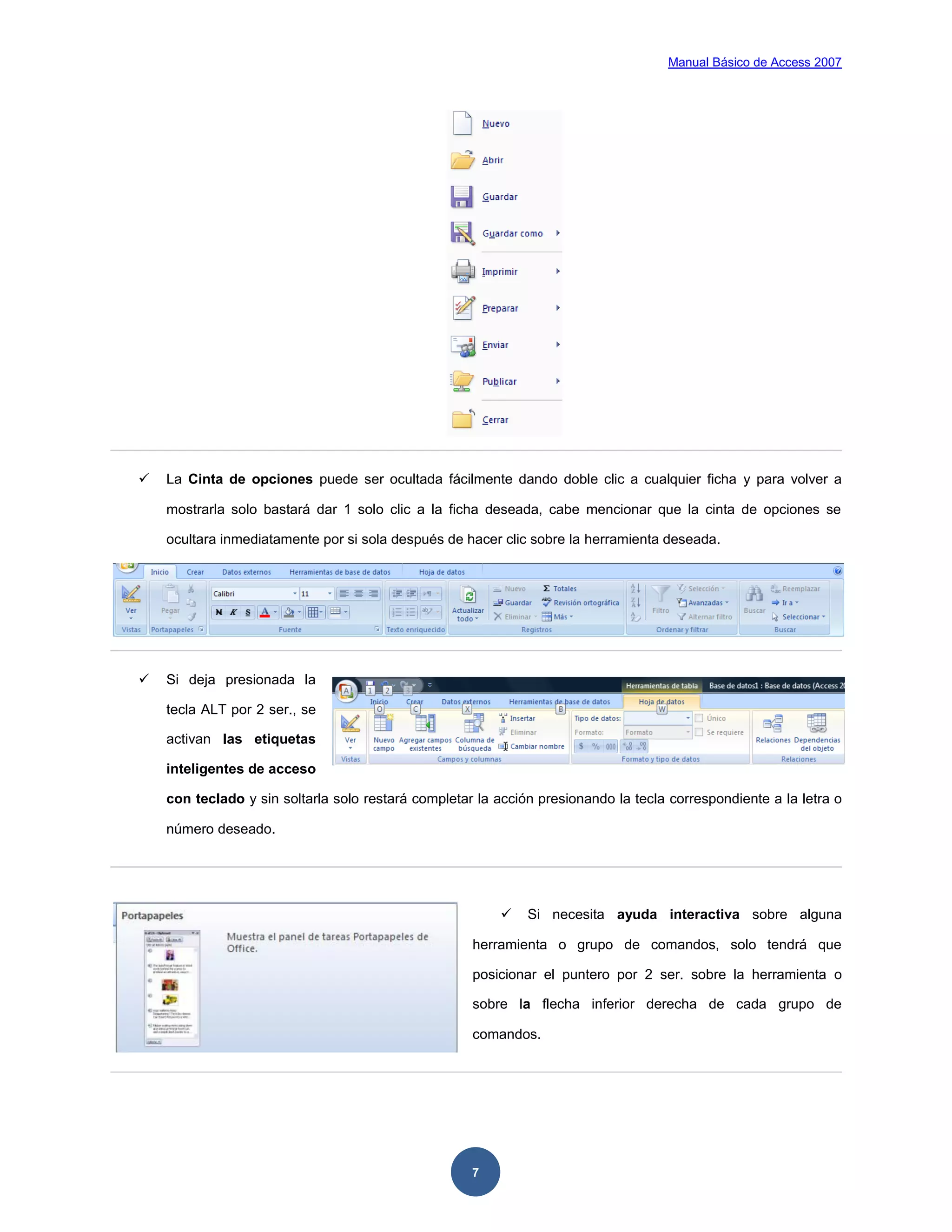 Manual Básico de Access 2007




   La Cinta de opciones puede ser ocultada fácilmente dando doble clic a cualquier ficha y para volver a

    mostrarla solo bastará dar 1 solo clic a la ficha deseada, cabe mencionar que la cinta de opciones se

    ocultara inmediatamente por si sola después de hacer clic sobre la herramienta deseada.




   Si deja presionada la

    tecla ALT por 2 ser., se

    activan las etiquetas

    inteligentes de acceso

    con teclado y sin soltarla solo restará completar la acción presionando la tecla correspondiente a la letra o

    número deseado.




                                                             Si necesita ayuda interactiva sobre alguna

                                                     herramienta o grupo de comandos, solo tendrá que

                                                     posicionar el puntero por 2 ser. sobre la herramienta o

                                                     sobre la flecha inferior derecha de cada grupo de

                                                     comandos.




                                                     7
 