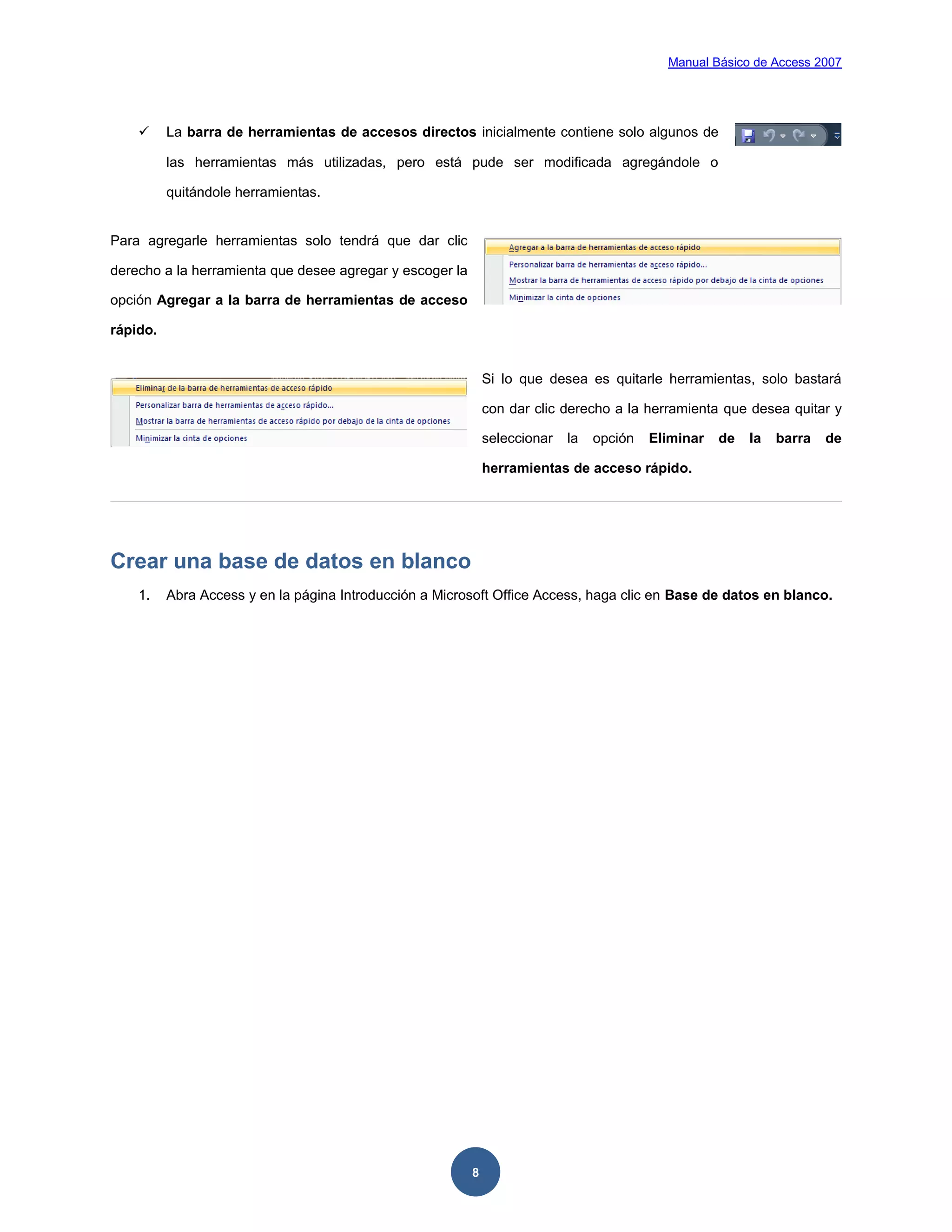 Manual Básico de Access 2007




         La barra de herramientas de accesos directos inicialmente contiene solo algunos de

          las herramientas más utilizadas, pero está pude ser modificada agregándole o

          quitándole herramientas.


Para agregarle herramientas solo tendrá que dar clic

derecho a la herramienta que desee agregar y escoger la

opción Agregar a la barra de herramientas de acceso

rápido.


                                                              Si lo que desea es quitarle herramientas, solo bastará

                                                              con dar clic derecho a la herramienta que desea quitar y

                                                              seleccionar   la   opción   Eliminar   de   la   barra   de

                                                              herramientas de acceso rápido.




Crear una base de datos en blanco
    1.    Abra Access y en la página Introducción a Microsoft Office Access, haga clic en Base de datos en blanco.




                                                          8
 