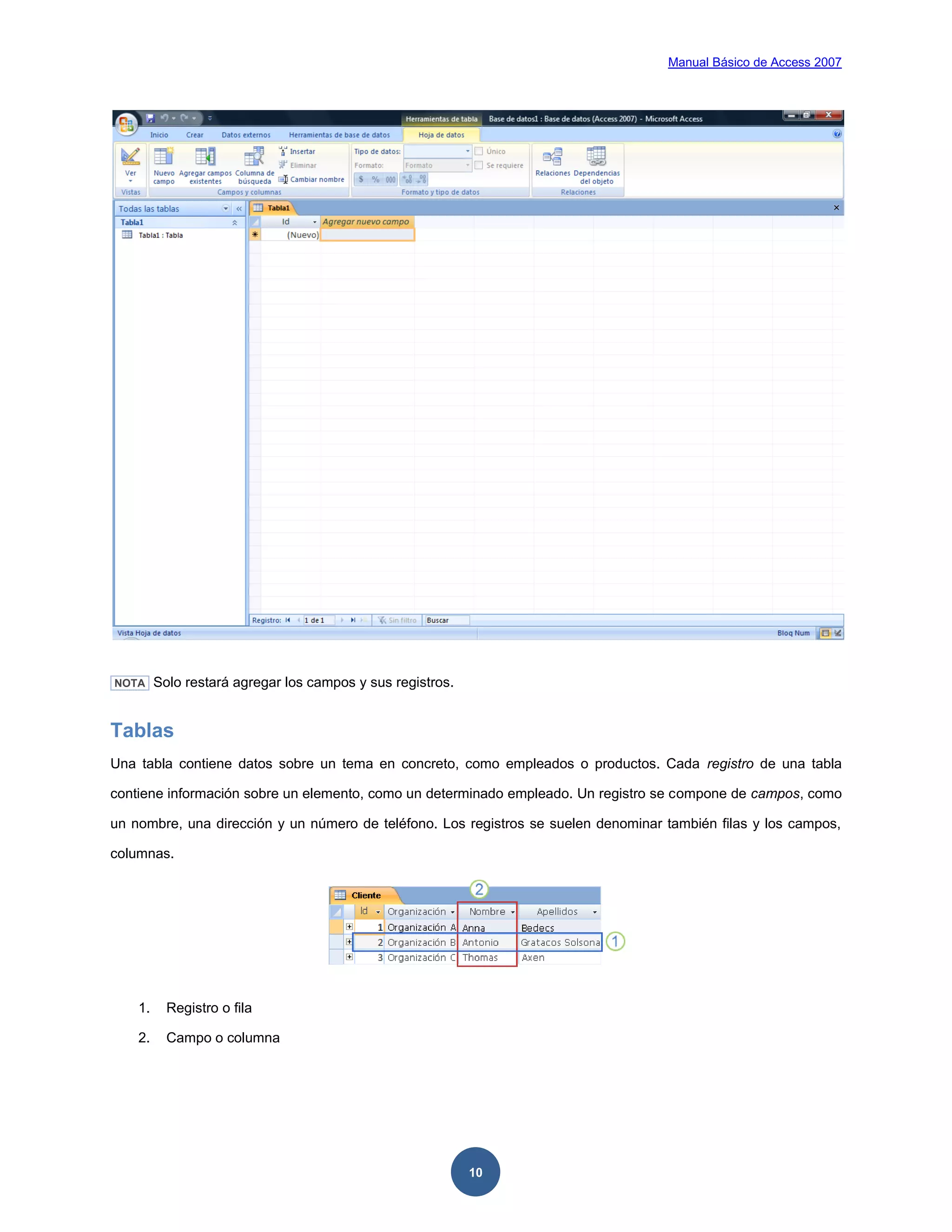 Manual Básico de Access 2007




NOTA     Solo restará agregar los campos y sus registros.


Tablas
Una tabla contiene datos sobre un tema en concreto, como empleados o productos. Cada registro de una tabla

contiene información sobre un elemento, como un determinado empleado. Un registro se compone de campos, como

un nombre, una dirección y un número de teléfono. Los registros se suelen denominar también filas y los campos,

columnas.




    1.     Registro o fila

    2.     Campo o columna




                                                            10
 