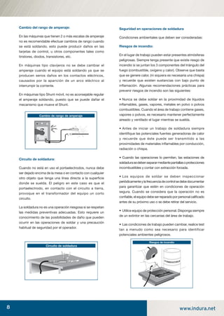 8 www.indura.net
Cambio del rango de amperaje:
En las máquinas que tienen 2 o más escalas de amperaje
no es recomendable efectuar cambios de rango cuando
se está soldando, esto puede producir daños en las
tarjetas de control, u otros componentes tales como
tiristores, diodos, transistores, etc.
En máquinas tipo clavijeros no se debe cambiar el
amperaje cuando el equipo está soldando ya que se
producen serios daños en los contactos eléctricos,
causados por la aparición de un arco eléctrico al
interrumpir la corriente.
En máquinas tipo Shunt móvil, no es aconsejable regular
el amperaje soldando, puesto que se puede dañar el
mecanismo que mueve el Shunt.
Circuito de soldadura:
Cuando no está en uso el portaelectrodos, nunca debe
ser dejado encima de la mesa o en contacto con cualquier
otro objeto que tenga una línea directa a la superﬁcie
donde se suelda. El peligro en este caso es que el
portaelectrodo, en contacto con el circuito a tierra,
provoque en el transformador del equipo un corto
circuito.
La soldadura no es una operación riesgosa si se respetan
las medidas preventivas adecuadas. Esto requiere un
conocimiento de las posibilidades de daño que pueden
ocurrir en las operaciones de soldar y una precaución
habitual de seguridad por el operador.
Seguridad en operaciones de soldadura
Condiciones ambientales que deben ser consideradas:
Riesgos de incendio:
En el lugar de trabajo pueden estar presentes atmósferas
peligrosas. Siempre tenga presente que existe riesgo de
incendio si se juntan los 3 componentes del triángulo del
fuego (combustible, oxígeno y calor). Observe que basta
que se genere calor, (ni siquiera es necesaria una chispa)
y recuerde que existen sustancias con bajo punto de
inﬂamación. Algunas recomendaciones prácticas para
prevenir riesgos de incendio son las siguientes:
• Nunca se debe soldar en la proximidad de líquidos
inﬂamables, gases, vapores, metales en polvo o polvos
combustibles. Cuando el área de trabajo contiene gases,
vapores o polvos, es necesario mantener perfectamente
aireado y ventilado el lugar mientras se suelda.
• Antes de iniciar un trabajo de soldadura siempre
identiﬁque las potenciales fuentes generadoras de calor
y recuerde que éste puede ser transmitido a las
proximidades de materiales inﬂamables por conducción,
radiación o chispa.
• Cuando las operaciones lo permiten, las estaciones de
soldadurasedebensepararmediantepantallasoprotecciones
incombustibles y contar con extracción forzada.
• Los equipos de soldar se deben inspeccionar
periódicamenteylafrecuenciadecontrolsedebedocumentar
para garantizar que estén en condiciones de operación
segura. Cuando se considera que la operación no es
conﬁable,elequipodebeserreparadoporpersonalcaliﬁcado
antes de su próximo uso o se debe retirar del servicio.
• Utilice equipo de protección personal. Disponga siempre
de un extintor en las cercanías del área de trabajo.
• Las condiciones de trabajo pueden cambiar, realice test
tan a menudo como sea necesario para identificar
potenciales ambientes peligrosos.
Circuito de soldadura
Riesgos de incendio
Cambio de rango de amperaje
manual acero inoxidable.indd 8manual acero inoxidable.indd 8 04-03-10 13:2604-03-10 13:26
 