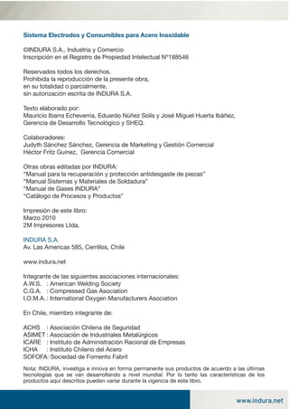 www.indura.net
Sistema Electrodos y Consumibles para Acero Inoxidable
©INDURA S.A., Industria y Comercio
Inscripción en el Registro de Propiedad Intelectual Nº188546
Reservados todos los derechos.
Prohibida la reproducción de la presente obra,
en su totalidad o parcialmente,
sin autorización escrita de INDURA S.A.
Texto elaborado por:
Mauricio Ibarra Echeverria, Eduardo Núñez Solís y José Miguel Huerta Ibáñez,
Gerencia de Desarrollo Tecnológico y SHEQ.
Colaboradores:
Judyth Sánchez Sánchez, Gerencia de Marketing y Gestión Comercial
Héctor Fritz Guinez, Gerencia Comercial
Otras obras editadas por INDURA:
“Manual para la recuperación y protección antidesgaste de piezas”
“Manual Sistemas y Materiales de Soldadura”
“Manual de Gases INDURA”
“Catálogo de Procesos y Productos”
Impresión de este libro:
Marzo 2010
2M Impresores Ltda.
INDURA S.A.
Av. Las Americas 585, Cerrillos, Chile
www.indura.net
Integrante de las siguientes asociaciones internacionales:
A.W.S. : American Welding Society
C.G.A. : Compressed Gas Asociation
I.O.M.A. : International Oxygen Manufacturers Asociation
En Chile, miembro integrante de:
ACHS : Asociación Chilena de Seguridad
ASIMET : Asociación de Industriales Metalúrgicos
ICARE : Instituto de Administración Racional de Empresas
ICHA : Instituto Chileno del Acero
SOFOFA: Sociedad de Fomento Fabril
Nota: INDURA, investiga e innova en forma permanente sus productos de acuerdo a las últimas
tecnologías que se van desarrollando a nivel mundial. Por lo tanto las características de los
productos aquí descritos pueden variar durante la vigencia de este libro.
portada y contratapa ok.indd 2portada y contratapa ok.indd 2 03-03-10 11:0003-03-10 11:00
 