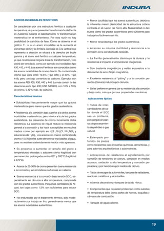 19
ACEROS INOXIDABLES FERRÍTICOS
Se caracterizan por una estructura ferrítica a cualquier
temperatura ya que no presentan transformación de Ferrita
en Austenita durante el calentamiento ni transformación
martensítica en el enfriamiento. Por esta razón no hay
posibilidad de cambios de fase. Como se observa en el
gráﬁco 11, si a un acero inoxidable se le aumenta el
porcentaje de Cr y se limita la cantidad de C la vertical que
representa a aleación se situará a la derecha del bucle
gamma y el acero será ferrítico a cualquier temperatura,
ya que no atraviesa ninguna línea de transformación, y no
podrá ser templado, como por ejemplo los inoxidables tipo
430, 442, y 446. Los aceros Ferríticos son conocidos como
los aceros inoxidables de cromo directo. Su contenido de
cromo que varía entre 10.5% (Tipo 409) y el 30% (Tipo
448), pero con bajo contenido de carbono. Ejemplos son
los aceros AISI 405, 430, 442 y 446. La más común de las
aleaciones es la tipo 430 (UNS S43000), con 16% a 18%
de cromo, 0.12% máx. de carbono.
Características básicas
• Soldabilidad frecuentemente mayor que los grados
martensíticos pero menor que los grados austeníticos.
• Resistencia a la corrosión algo superior a la de los aceros
inoxidables martensíticos, pero inferior a la de los grados
austeníticos. La presencia de cromo incrementa dicha
resistencia. La ausencia de níquel reduce la resistencia
general a la corrosión y los hace susceptibles en muchos
medios como por ejemplo en H2S ,NH4Cl, NH4NO3 y
soluciones de H6Cl2. Los aceros con menor contenido de
cromo (10,5%) se les suele denominar inoxidables al agua,
pues no resisten sostenidamente medios más agresivos.
• Es propenso a aumentar el tamaño del grano a
temperaturas elevadas y adquiere cierta fragilidad con
permanencias prolongadas entre 450° y 500°C (fragilidad
a 475°C).
• Acerosde25-30%decromopresentanbuenaresistencia
a la corrosión y en atmósferas sulfurosas en caliente.
• Buena resistencia a la corrosión bajo tensión SCC, es-
pecialmente en cloruros a alta temperatura, comparada
con los grados austeníticos. Pequeñas cantidades de Ní-
quel, tan bajas como 1,5% son suﬁcientes para inducir
SCC.
• No endurecible por el tratamiento térmico, sólo mode-
radamente por trabajo en frío, generalmente menos que
los aceros inoxidables austeníticos.
• Menor ductilidad que los aceros austeníticos, debido a
la inherente menor plasticidad de la estructura cúbica
centrada en el cuerpo del hierro alfa. Maleabilidad no tan
buena como los grados austeníticos pero suﬁciente para
trabajarlos fácilmente en frío.
• Menor tenacidad que los grados austeníticos.
• Alcanzan su máxima ductilidad y resistencia a la
corrosión en la condición de recocido.
• La Ferrita generalmente disminuye la dureza y la
resistencia al impacto a temperaturas criogénicas.
• Son bastante magnéticos y están expuestos a la
desviación de arco (Soplo magnético).
• Excelente resistencia al “pitting” y a la corrosión por
rendija (Crevice) inducida por cloruros.
• Se les preﬁere en general por su resistencia a la corrosión
y bajo costo, más que por sus propiedades mecánicas.
Aplicaciones típicas
• Tubos de inter-
cambiadores de ca-
lor donde el SCC
sea un problema,
por ejemplo en plan-
tas de procesamien-
to de petróleo o gas
natural.
• Estampado pro-
fundos de piezas
como recipientes para industrias químicas, alimenticias, y
para adornos arquitectónicos o automotrices.
• Aplicaciones de resistencia al agrietamiento por
corrosión de tensiones de cloruro, corrosión en medios
acuosos, oxidación a alta temperatura y corrosión por
picadura y por hendidura por medios de cloruro.
• Tubos de escape de automóviles, tanques de radiadores,
reactores catalíticos y alcantarillas.
• Adornos decorativos y tanques de ácido nítrico.
• Componentes que requieren protección contra subidas
de temperatura tales como partes de hornos, boquillas y
cámaras de combustión.
• Tanques de agua caliente.
manual acero inoxidable.indd 19manual acero inoxidable.indd 19 04-03-10 13:2604-03-10 13:26
 