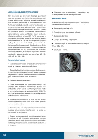 20 www.indura.net
ACEROS INOXIDABLES MARTENSÍTICOS
Son aleaciones que atraviesan el campo gamma del
diagrama de equilibrio Cr-Fe (ver Fig.10) debido a lo cual
pueden austenizarse y templarse. Pueden estar aleados
con pequeñas cantidades de otros elementos. Son
ferríticos en estado de recocido pero martensíticos con un
enfriamiento más rápido ya sea en aire o en un medio
líquido desde una temperatura superior a la crítica. Fueron
los primeros aceros inoxidables desarrollados
comercialmente (como cuchillería) y tienen contenido
relativamente alto del carbono (0,1 - 1,2%) comparado a
otros aceros inoxidables. Aceros de este grupo en general
no contienen más de 14% de Cr – excepto los tipos 440
A, B, y C que contienen 16-18%Cr y una cantidad de
Carbono suﬁciente para producir el endurecimiento. Junto
con la clase de aceros inoxidables Ferríticos comparten la
denominada serie AISI 400. En contraste con los aceros
inoxidables auténticos, no contienen níquel como elemento
de aleación. Algunos ejemplos son aceros tipo AISI 410,
416, 420, 431, 501 y 502.
Características básicas
• Moderada resistencia a la corrosión. Usualmente menor
que la de los aceros austeníticos y ferríticos.
• Baja soldabilidad, variando con el contenido de carbono.
A mayor contenido de carbono, mayor será la necesidad
de precalentar y realizar tratamientos térmicos posteriores,
para producir soldaduras libres de defectos.
• Excelente resistencia mecánica.
• Puede ser endurecido por el tratamiento térmico y así
alcanzar altos niveles de resistencia y dureza. Son
endurecidos por aire cuando se enfrían rápidamente desde
el rango de temperatura de austenizado (871°C-1010°C)
en donde la fase austenítica es predominante. Ligeramente
endurecibles por trabajo en frío.
• Son bastante magnéticos al igual que los aceros
inoxidables ferríticos, por lo tanto están sujetos al desvío
del arco en la soldadura.
• Son adecuados para temperatura moderadamente alta
debido a la buena resistencia al creep y a la tensión en
dicho rango de temperatura.
• Cuando reciben tratamiento térmico apropiado tienen
la resistencia a la corrosión adecuada en muchos
ambientes, ofrecen mayor resistencia y buenas propiedades
de fatiga junto con excelente resistencia a la oxidación y
al desgaste.
• Estas aleaciones se seleccionan a menudo por sus
buenas propiedades mecánicas y bajo costo.
Aplicaciones típicas
En piezas que están sometidas a corrosión y que requieren
cierta resistencia mecánica.
• Aspas de turbinas (Tipo 403).
• Revestimiento de asientos para válvulas.
• Carcazas de bombas.
• Cuerpos de válvulas y compresores.
• Cuchillería, Hojas de afeitar e instrumentos quirúrgicos
(Tipos 420 y 431).
• Ejes, husos y pernos.
manual acero inoxidable.indd 20manual acero inoxidable.indd 20 04-03-10 13:2604-03-10 13:26
 
