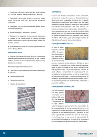 22 www.indura.net
• Resistencia intermedia a la corrosión por fatiga inducida
por cloruros, entre los aceros austeníticos y ferríticos.
• Resistencia a la corrosión general y por picado, igual o
mejor que la del tipo 316L, en muchos ambientes
corrosivos.
• Resistencia a la corrosión intergranular, debido al bajo
contenido de carbono.
• Buena resistencia a la erosión y abrasión.
• Coeﬁciente de expansión térmica cercano al del acero
al carbono, lo cual puede resultar en menores tensiones
en las soldaduras que involucren inoxidables dúplex con
acero al carbono.
• Normalmente se utilizan en un rango de temperaturas
entre -45 ºC y 260 ºC.
Aplicaciones típicas
• Tuberías de intercambiadores térmicos, tuberías de
petróleo, plataformas de ultramar, pozos de gas, tuberías
en línea, cuerpos de válvulas para manejar agua de mar y
bombas de fundición.
• Industria de procesamiento químico.
• Usos marinos, particularmente a temperaturas levemen-
te elevadas.
• Plantas de desalación.
• Plantas petroquímicas.
• Industria de la Celulosa.
CORROSIÓN
Cuando los Aceros Inoxidables sufren corrosión,
generalmente no es uniforme como en el caso de los aceros
al carbono, sino localizada. Debido a ello no puede
prevenirse con espesores adicionales, sino que debe
evitarse la corrosión misma por medio de un conocimiento
profundo del medio corrosivo y del acero utilizado. Los
aceros inoxidables no son atacados por el ácido nítrico u
otros ácidos oxidantes, que facilitan la formación de la
película protectora. Por otra parte, en general, estos aceros
no resisten la presencia de ácidos reductores como el ácido
clorhídrico o ﬂuorhídrico, y son atacados por las sales de
ellos (cloruros, ﬂuoruros, bromuros y yoduros).
CORROSIÓN GENERALIZADA
Se debe al debili-
tamiento uniforme
del ﬁlm de pasiva-
ción (óxido de cro-
mo) sobre toda la
superﬁcie del ace-
ro. Generalmente
ocurre a causa de la mala selección del tipo de acero
inoxidable. Un ejemplo de corrosión generalizada es ex-
poner un acero inoxidable de tipo ferrítico de bajo conte-
nido de cromo (AISI 430) a una moderada solución de
ácido sulfúrico a temperatura. Se caracteriza por la pre-
sencia de herrumbre en el acero. La vida de componentes
se puede estimar en base a los resultados de pruebas de
inmersión. Algunos métodos usados para prevenir o redu-
cir la corrosión general son: recubrimientos, inhibidores, y
protección catódica.
CORROSIÓN INTERGRANULAR
Este tipo de corro-
sión ataca general-
mente a los aceros
del tipo 18/8 (serie
300), que se expone
a temperaturas en-
tre 430 a 870°C,
estas temperaturas se presentan en las proximidades de
las zonas soldadas. Se forman carburos de cromo en los
límites de los cristales de Austenita, empobreciendo la zona
adyacente de este elemento (cromo) y quedando de esta
forma expuesto a la corrosión. Una forma de evitar la co-
rrosión intergranular es usar aceros de bajo contenido de
carbono (tipo L), y cuando las condiciones de temperatura
son aún más severas se debe usar aceros estabilizados.
manual acero inoxidable.indd 22manual acero inoxidable.indd 22 04-03-10 13:2604-03-10 13:26
 