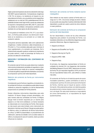 27
Estimación del contenido de Ferrita mediante examen
metalográﬁco
Este método es mas exacto cuando la Ferrita está e un
rango de 4 a 10%. Una de las ventajas de dicho método
es que puede usar pequeñas muestras obtenidas del metal
depositado y puede ser usado cuando los otros métodos
no sean prácticos.
Estimación del contenido de Ferrita por la composición
química del metal depositado
Se han desarrollado a través de los años diferentes
diagramas para predecir el porcentaje de Ferrita. Los
resultados obtenidos con los diferentes diagramas pueden
presentar diferencias. Algunos diagramas son:
• Diagrama de Maurer.
• Diagrama de Schaefﬂer (ver Fig.22).
• Diagrama DeLong (ver Fig.23).
• Diagrama WRC-1988.
• Diagrama Espy.
Al principio, los diagramas representaban la Ferrita en
unidades de volumen (%). Los diagramas más recientes
del Welding Research Council, WRC, determinan el número
de Ferrita, FN, por respuesta magnética. El FN y el volumen
(%) son equivalentes hasta el 6%, pero diﬁeren a niveles
más altos.
El contenido de Ferrita en el metal de aporte de acero
inoxidable austenítico, puede controlarse al variar la
composición química. El cromo promueve la formación
de Ferrita, mientras que el níquel se opone a dicha
formación. Otros elementos actúan con distintos grados
de potencia de la misma manera como lo hace el cro-
mo o el níquel. Por esta razón tenemos un equivalente
de cromo (ferritizantes) vs. un equivalente de níquel
(austenitizantes).
frágilcuandolatemperaturadeservicioestádentrodelrango
540-900°C aproximadamente. A temperaturas criogénicas
(-195 ºC), la dureza y la resistencia al impacto se ven
reducidas por la Ferrita, y es una práctica común especiﬁcar
soldaduras con no más de 2 FN y preferiblemente 0 FN. Es
preferible también tener baja Ferrita cuando las soldaduras
se exponen a temperaturas entre 480 y 925 ºC, para evitar
una pérdida de ductilidad a temperatura ambiente como
resultado de una fase sigma de alta temperatura.
En los grados al molibdeno como 316, 317 y sus versio-
nes L, la Ferrita puede producir una disminución impor-
tante en la resistencia a la corrosión en un medio de
oxidación caliente.
Excluyendo servicios especiales, tales como aplicaciones
criogénicas o medios corrosivos a altas temperaturas, un
FN entre 5 y 10 se considera adecuado para minimizar el
micro agrietamiento y la corrosión por tensiones. De lo
anteriormente expuesto queda en evidencia la importancia
de poder estimar y medir el porcentaje de Ferrita en el
proceso de selección de electrodos.
MEDICIÓN Y ESTIMACIÓN DEL CONTENIDO DE
FERRITA
El contenido real de Ferrita se puede determinar mediante
instrumentos de laboratorio sensibles al magnetismo o bien
se puede estimar por medio de un examen metalográﬁco
o a través de gráﬁcos especialmente diseñados conociendo
la composición química del metal depositado.
Medición del contenido de Ferrita por instrumentos
magnéticos
Considerando que la Ferrita es magnética y la Austenita no,
la cantidad de Ferrita en una soldadura puede determinarse
midiendo su atracción magnética, la cual es directamente
proporcional a la cantidad de Ferrita presente.
Existen diferentes instrumentos disponibles para esta
medición. El Severn Gauge compara densidades y de
esta manera aísla las cantidades de Ferrita. El Magna
Gauge mide la tensión requerida por un resorte para
separar a un imán de la soldadura. La fuerza necesaria
es relacionada con el porcentaje de Ferrita. Este equipo
es más exacto pero esta limitado como instrumento de
laboratorio mientras que el Severn Gauge se puede aplicar
en fábrica y obra. La calibración de dichos instrumentos
es crítica. La AWS ha desarrollado un procedimiento de
calibración, además de detallar como se debe realizar el
relleno y la preparación para el muestreo, dado que estos
inﬂuencian la medición.
manual acero inoxidable.indd 27manual acero inoxidable.indd 27 04-03-10 13:2604-03-10 13:26
 