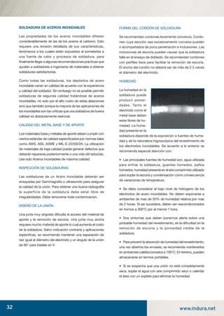 32 www.indura.net
SOLDADURA DE ACEROS INOXIDABLES
Las propiedades de los aceros inoxidables difieren
considerablemente de las de los aceros al carbono. Esto
requiere una revisión detallada de sus características,
fenómenos a los cuales están expuestos al someterlos a
una fuente de calor y procesos de soldadura, para
ﬁnalmente llegar a algunas recomendaciones prácticas que
ayuden a soldadores e ingenieros de materiales a obtener
soldaduras satisfactorias.
Como todas las soldaduras, los depósitos de acero
inoxidable varían en calidad de acuerdo con la experiencia
y calidad del soldador. Sin embargo no es posible permitir
soldaduras de segunda calidad tratándose de aceros
inoxidables, no solo por el alto costo de estas aleaciones
sino que también porque la mayoría de las aplicaciones de
los inoxidables son tan críticas que una soldadura de buena
calidad es absolutamente esencial.
CALIDAD DEL METAL BASE Y DE APORTE
Los materiales base y metales de aporte deben cumplir con
ciertos estándar de calidad especiﬁcados por normas tales
como AWS, AISI, ASME y MIL-E-22200/2A. La utilización
de materiales de baja calidad puede generar defectos que
deberán repararse posteriormente o una vida útil reducida.
Use solo Aceros Inoxidables de máxima calidad.
INSPECCIÓN DE SOLDADURAS
Las soldaduras de un Acero Inoxidable deberán ser
ensayadas por Gammagrafía o ultrasonido para asegurar
la calidad de la unión. Para obtener una buena radiografía
la superficie de la soldadura debe estar libre de
irregularidades. Debe removerse toda contaminación.
DISEÑO DE LA UNIÓN
Una junta muy angosta diﬁculta el acceso del material de
aporte y la remoción de escoria. Una junta muy ancha
requiere mucho material de aporte lo cual aumenta el costo
de la soldadura. Salvo indicación contraria y aplicaciones
especiﬁcas, se recomienda mantener una separación de
raíz igual al diámetro del electrodo y un ángulo de la unión
de 60° para biseles en V.
FORMA DEL CORDÓN DE SOLDADURA
Se recomiendan cordones levemente convexos. Cordo-
nes cuya sección sea excesivamente convexa pueden
ir acompañados de poca penetración e inclusiones. Las
inclusiones de escoria pueden causar que la soldadura
falle en el ensayo de doblado. Se recomiendan cordones
con perﬁles lisos para facilitar la remoción de escoria.
El ancho del cordón no deberá ser de más de 2,5 veces
el diámetro del electrodo.
HUMEDAD
La humedad en la
soldadura puede
producir porosi-
dades. Tanto el
electrodo como el
metal base deben
estar libres de hu-
medad. La hume-
dad presente en la
soldadura depende de la exposición a fuentes de hume-
dad y de la naturaleza higroscópica del revestimiento de
los electrodos inoxidables. De acuerdo a lo anterior se
recomienda especial atención con:
• Las principales fuentes de humedad son, agua utilizada
para enfriar la soldadura, guantes húmedos, paños
húmedos, humedad presente en el aire comprimido utilizado
para soplar la escoria y condensación como consecuencia
de variaciones de temperatura.
• Se debe considerar el bajo nivel de hidrogeno de los
electrodos de acero inoxidables. No deben exponerse a
ambientes de mas de 50% de humedad relativa por mas
de 2 horas. Si así sucediera, deben ser reacondicionados
en hornos a 300°C por al menos 1 hora.
• Dos síntomas que deben ponernos alerta sobre una
probable humedad del revestimiento, es la diﬁcultad en la
remoción de escoria y la porosidad visible de la
soldadura.
• Para prevenir la absorción de humedad del revestimiento,
una vez abiertos los envases, se recomienda mantenerlos
en ambientes calefaccionados a 100°C. En terreno, pueden
almacenarse en termos portátiles.
• Si se sospecha que una unión no está completamente
seca, soplar el agua con aire comprimido seco o calentar
el área con un soplete para eliminar la humedad.
manual acero inoxidable.indd 32manual acero inoxidable.indd 32 04-03-10 13:2604-03-10 13:26
 