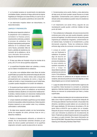 33
• La humedad excesiva en recubrimiento de electrodos
inoxidables dúplex, presenta el riesgo adicional de originar
fragilidad por hidrógeno en la fase ferrítica, lo cual no es un
inconveniente en los grados austeníticos de la serie 300.
• Los electrodos mojados deben ser descartados, no
reacondicionados.
LIMPIEZA Y PREPARACIÓN
Se debe poner especial cuidado en
la preparación de la soldadura y
considerar la limpieza previa,
durante (entre cordones) y posterior
al proceso de soldadura. Una
limpiezainapropiadapuedegenerar
defectos en la soldadura tales
como ﬁsuras, porosidad, falta de
fusión y pérdida de resistencia a la
corrosión de la soldadura y de la
zona afectada térmicamente.
Algunas recomendaciones son:
• El área que debe ser limpiada incluye los bordes de la
junta y 50 a 75 mm de la superﬁcie adyacente.
• La superﬁcies limpiadas deben ser cubiertas, a menos
que se realice inmediatamente la soldadura.
• Las juntas a ser soldadas deben estar libres de óxidos
superﬁciales que quedan frecuentemente después del corte
por métodos térmicos. Estos óxidos está compuestos
principalmente por compuestos de cromo y níquel, los
cuales se funden a mayor temperatura que el metal base,
y pueden quedar atrapados en el cordón de soldadura.
• En equipos que hayan estado en servicio en contacto con
productos químicos, previo a la soldadura, se recomienda
neutralizar residuos alcalinos con soluciones medianamen-
te ácidas y residuos ácidos con soluciones medianamente
alcalinas, seguido por un lavado con agua caliente.
• Limpie mediante esmerilado superﬁcies que han estado
en servicio expuestas a altas temperaturas. Estas requieren
limpieza especial ya que pueden estar muy oxidadas,
sulfurizadas o carburizadas.
• Se debe tener especial cuidado con las herramientas,
barras de respaldo de cobre, pinturas ricas en zinc y
desechos metálicos.
• Realice el desengrasado utilizando un solvente no
clorado. No se recomiendan solventes clorados ya que
restos de cloruro pueden permanecer en la superﬁcie
originando corrosión cuando la pieza entre en servicio.
• Contaminantes como azufre, fósforo y otros elementos
de bajo punto de fusión pueden causar ﬁsuras en el metal
depositado. Contaminantes como carbono superﬁcial no
retirado antes de la soldadura pueden reducir la resistencia
a la corrosión.
• Un tratamiento con ácido nítrico, seguido de una
neutralización puede ayudar a eliminar metales de bajo
punto de fusión.
• Para soldaduras multipasada, remueva la escoria entre
cordones para evitar que esta quede atrapada y genere
puntos de fragilidad. Una difícil remoción de escoria puede
originarse por soldaduras irregulares, contaminantes en
el material base, humedad en el revestimiento y juntas
demasiado angostas. Todas las soldaduras deben
enfriarse algo antes de comenzar a remover la escoria.
• Limpie el cordón
una vez finalizada la
soldadura. Si quedara
algo de escoria sin
remover después de
proceso de soldadura,
la zona cubierta no
quedaría expuesta al
aire y luego no
desarrollaría la película
protectora de óxido de
cromo. Si la soldadura
entra en servicio en presencia de un líquido corrosivo no
oxidante, esta escoria podría ser removida dejando un área
desprotegida que se corroerá rápidamente.
• Luego de soldar elimine los contaminantes orgánicos de
la superﬁcie. Estos favorecen la corrosión en ambientes
agresivos. Además impiden que el decapado con ácido sea
efectivo en remover la contaminación por hierro y óxidos
superﬁciales.
• Utilice métodos de detección de incrustaciones de hierro,
tales como mojar la superﬁcie e inspeccionar después de
24 horas para detectar manchas de óxido. Una prueba más
eﬁciente y sensible se puede realizar con una solución de
94% agua destilada, 3% ferrocianuro de potasio y 3% de
ácido nítrico al 60-67% que se aplica con un rociador.
Después de pocos minutos pueden aparecer manchas de
color azul indicando la presencia de incrustaciones de
hierro. Finalmente se debe limpiar la solución de la superﬁcie
con agua o un paño húmedo. Para mayor información ver
Norma ASTM A380 “Standard Recommended Practice for
Cleaning and Descaling Stainless Steel Parts”.
manual acero inoxidable.indd 33manual acero inoxidable.indd 33 04-03-10 13:2704-03-10 13:27
 