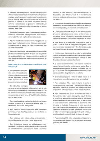 34 www.indura.net
• Después del desengrasado, utilice el decapado para
eliminar las incrustaciones de hierro. Durante este proceso
unacapasuperﬁcialseeliminaporcorrosiónfrecuentemente
con un baño de ácido nítrico / ﬂuorhídrico a 50%. Dicho
proceso se preﬁere en los aceros inoxidables de bajo
carbono o estabilizados. En grados no estabilizados, el
proceso puede originar corrosión intergranular en la zona
afectada por el calor.
• Quite toda la suciedad, grasa y materiales extraños por
medio de limpiadores, desengrasantes, maquinado o
esmerilado. Use solo cepillos de acero inoxidable.
• Algunas planchas inoxidables vienen protegidas con un
papel ﬁjado mediante adhesivos. Este debe quitar se por
completo antes de soldar o el calor formará gases que
causarán porosidades.
• Veriﬁque la efectividad del desengrasado utilizando la
prueba de la rotura de la película de agua. Una ﬁna película
de agua aplicada con una manguera, se interrumpirá en el
área donde persista grasa, aceite u otro contaminante de
este tipo.
PROCEDIMIENTO DE SOLDADURA Y PARÁMETROS DE
OPERACIÓN
• Los parámetros de opera-
ción como intensidad de co-
rriente, voltaje y otros, deben
ser los apropiados y deben
estar especificados en el
procedimiento de soldadura.
• Se debe utilizar los rangos
de corriente recomendados por el fabricante. A falta de esta
información y considerando la mayor resistencia eléctrica de
los aceros inoxidables con respecto a los aceros comunes,
se recomiendas rangos entre un 25% y 50% de los utilizados
para un acero común.
• Para soldadura plana, mantener el electrodo con la parte
superior inclinado en el sentido del avance unos 15°.
Mantener el arco lo mas corto posible.
• Para soldadura vertical, el electrodo debe mantenerse
perpendicular a la plancha y usarse una leve oscilación en
la pasada de raíz.
• Para soldadura sobre cabeza utilizar cordones rectos y
cortos. Mantener el arco corto y evitar la oscilación.
• Con el objeto de obtener una soldadura con mejor
resistencia a la corrosión, se recomienda utilizar la intensidad
de corriente mínima y con cordones rectos. Lo anterior
minimiza el calor aportado y reduce la tendencia a la
ﬁsuración y a las deformaciones. Si es necesario usar
cordones oscilados, deben limitarse a 2,5 veces el diámetro
del electrodo.
• Una corriente demasiado baja producirá un arco inestable,
interferencia de la escoria en el arco, pegado del electrodo,
excesivo salpicado y una incorrecta forma del cordón.
• Un amperaje demasiado alto y/o un arco demasiado largo
producirán salpicado excesivo, escaso control del baño de
soldadura, ﬁsuras, diﬁcultad en la remoción de escoria y
pérdida de resistencia a la corrosión por perdida de cromo.
• Inicie el arco en un punto de la junta donde el metal se
vuelva a fundir de modo de evitar potenciales grietas y áreas
conmenorresistenciaalacorrosión.Otraalternativaesocupar
planchas adicionales al material base para dicho efecto.
• No interrumpir el arco dejando un cráter en la soldadura.
Cuando el metal solidiﬁca se formará una depresión rellena
con escoria que será difícil de limpiar. Siempre se debe
llenar los cráteres antes de cortar el arco.
• El excesivo calentamiento y los cráteres sin rellenar
causan la mayoría de los problemas de grietas. Esto es
especialmente importante en aceros inoxidables tipo 310
y 330, los cuales son completamente austeníticos y luego
son susceptibles al agrietamiento en caliente.
• Evitar las socavaciones y remover toda la escoria (si es
necesario con esmeril) antes de reiniciar la soldadura.
• Para soldadura TIG, y con el objeto de evitar la
contaminación del metal base y del electrodo, utilice alta
frecuencia para iniciar y el arco. En ausencia de estos
dispositivos, utilice planchas auxiliares para dicho efecto.
• Para soldadura TIG, y con la finalidad de evitar la
formación del cráter y potenciales grietas a partir de éste,
el tamaño de la poza de soldadura debe ser disminuida
antes que se inicie su solidiﬁcación. Para tal efecto utilice
el pedal para disminuir la intensidad de la corriente antes
de retirar el electrodo. En ausencia de este, aumente la
velocidad de avance antes de levantar el electrodo. Antes
de levantar el electrodo se debe mantener la pistola sobre
el cráter por varios segundos para permitir que la soldadura
solidiﬁque bajo la protección de la atmósfera de argón.
• Para soldadura MIG, utilice polaridad invertida (corriente
continua, electrodo positivo). Esta da una mayor penetración
y un arco más estable.
manual acero inoxidable.indd 34manual acero inoxidable.indd 34 04-03-10 13:2704-03-10 13:27
 