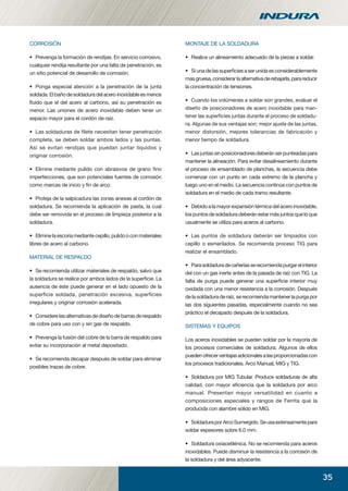 35
CORROSIÓN
• Prevenga la formación de rendijas. En servicio corrosivo,
cualquier rendija resultante por una falta de penetración, es
un sitio potencial de desarrollo de corrosión.
• Ponga especial atención a la penetración de la junta
soldada.Elbañodesoldaduradelaceroinoxidableesmenos
ﬂuido que el del acero al carbono, así su penetración es
menor. Las uniones de acero inoxidable deben tener un
espacio mayor para el cordón de raíz.
• Las soldaduras de ﬁlete necesitan tener penetración
completa, se deben soldar ambos lados y las puntas.
Así se evitan rendijas que puedan juntar líquidos y
originar corrosión.
• Elimine mediante pulido con abrasivos de grano ﬁno
imperfecciones, que son potenciales fuentes de corrosión
como marcas de inicio y ﬁn de arco.
• Proteja de la salpicadura las zonas anexas al cordón de
soldadura. Se recomienda la aplicación de pasta, la cual
debe ser removida en el proceso de limpieza posterior a la
soldadura.
• Eliminelaescoriamediantecepillo,pulidooconmateriales
libres de acero al carbono.
MATERIAL DE RESPALDO
• Se recomienda utilizar materiales de respaldo, salvo que
la soldadura se realice por ambos lados de la superﬁcie. La
ausencia de éste puede generar en el lado opuesto de la
superficie soldada, penetración excesiva, superficies
irregulares y originar corrosión acelerada.
• Considerelasalternativasdediseñodebarrasderespaldo
de cobre para uso con y sin gas de respaldo.
• Prevenga la fusión del cobre de la barra de respaldo para
evitar su incorporación al metal depositado.
• Se recomienda decapar después de soldar para eliminar
posibles trazas de cobre.
MONTAJE DE LA SOLDADURA
• Realice un alineamiento adecuado de la piezas a soldar.
• Si una de las superﬁcies a ser unida es considerablemente
masgruesa,considerarlaalternativaderebajarla,parareducir
la concentración de tensiones.
• Cuando los volúmenes a soldar son grandes, evaluar el
diseño de posicionadores de acero inoxidable para man-
tener las superﬁcies juntas durante el proceso de soldadu-
ra. Algunas de sus ventajas son: mejor ajuste de las juntas,
menor distorsión, mejores tolerancias de fabricación y
menor tiempo de soldadura.
• Lasjuntassinposicionadoresdeberánserpunteadaspara
mantener la alineación. Para evitar desalineamiento durante
el proceso de ensamblado de planchas, la secuencia debe
comenzar con un punto en cada extremo de la plancha y
luego uno en el medio. La secuencia continúa con puntos de
soldadura en el medio de cada tramo resultante.
• Debidoalamayorexpansióntérmicadelaceroinoxidable,
los puntos de soldadura deberán estar más juntos que lo que
usualmente se utiliza para aceros al carbono.
• Las puntos de soldadura deberán ser limpiados con
cepillo o esmerilados. Se recomienda proceso TIG para
realizar el ensamblado.
• Parasoldaduradecañeríasserecomiendapurgarelinterior
del con un gas inerte antes de la pasada de raíz con TIG. La
falta de purga puede generar una superﬁcie interior muy
oxidada con una menor resistencia a la corrosión. Después
de la soldadura de raíz, se recomienda mantener la purga por
las dos siguientes pasadas, especialmente cuando no sea
práctico el decapado después de la soldadura.
SISTEMAS Y EQUIPOS
Los aceros inoxidables se pueden soldar por la mayoría de
los procesos comerciales de soldadura. Algunos de ellos
puedenofrecerventajasadicionalesalasproporcionadascon
los procesos tradicionales, Arco Manual, MIG y TIG.
• Soldadura por MIG Tubular. Produce soldaduras de alta
calidad, con mayor eﬁciencia que la soldadura por arco
manual. Presentan mayor versatilidad en cuanto a
composiciones especiales y rangos de Ferrita que la
producida con alambre sólido en MIG.
• SoldaduraporArcoSumergido.Seusaextensamentepara
soldar espesores sobre 6.0 mm.
• Soldadura oxiacetilénica. No se recomienda para aceros
inoxidables. Puede disminuir la resistencia a la corrosión de
la soldadura y del área adyacente.
manual acero inoxidable.indd 35manual acero inoxidable.indd 35 04-03-10 13:2704-03-10 13:27
 