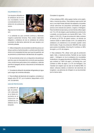 36 www.indura.net
EQUIPAMIENTO TIG
Los equipos utilizados en
la soldadura de los ace-
ros inoxidables inciden
considerablemente en la
obtención de soldaduras
sanas.
Algunas recomendaciones
son:
• Lo estándar es usar corriente continua y electrodo
negativo (polaridad directa). Para soldar materiales
delgados y soldadura de raíz en soldadura de cañería
considere la alternativa adicional de usar equipos con
corriente pulsada.
• Utilice el dispositivo de encendido de alta frecuencia con
el que cuenta su fuente de poder. Lo anterior permite iniciar
el arco sin la necesidad de tener que tocar la superﬁcie, así
se previene la contaminación del electrodo de tungsteno.
• Se recomienda contar con un dispositivo de pedal que
permita variar la intensidad de la corriente para ajustarse
a las condiciones particulares de la soldadura y además
permite el apagado del arco reduciendo la intensidad de
la corriente.
• Considere la utilización de pistolas refrigeradas por agua
para rangos de corrientes elevados.
• Para el aﬁlado del electrodo de tungsteno, considere un
ángulo entre 20°-25° con el extremo despuntado a 0.25
mm. de diámetro.
GAS DE PROTECCIÓN
La selección de
gas de protec-
ción adecuado
es un factor im-
portante en la
obtención de
soldaduras sin
defectos de fa-
bricación.
Considere lo siguiente:
• Para soldadura MIG, utilice gases inertes como argón,
helio o mezcla de ambos . Para obtener mejor acción del
arco y una mejor ﬂuidez del baño de soldadura, se pueden
utilizar adiciones de pequeñas cantidades de gases
activos como dióxido de carbono, oxígeno o hidrógeno.
Para transferencia tipo spray, se recomienda utilizar argón
con 1% o 2% de oxígeno. para transferencia cortocircuito
y pulsado, se recomienda una mezcla 90% helio, 7.5%
argón y 2.5% CO2
. El gas de protección debe contener
al menos un 97.5% de gases inertes y el dióxido de
carbono (CO2) no debe exceder 2.5% o la calidad de la
soldadura y la resistencia a la corrosión pueden verse
disminuidas. El gas de protección INDURA más usado
para aceros inoxidables, Indurmig O-2 contiene un 98%
de argón y un 2% de oxígeno.
• Para soldadura TIG, utilizar como gas de protección
argón, helio, o mezcla de ambos. También se usa mezcla
argón – hidrógeno en los la soldadura de inoxidables
Austeníticos. Los gases de protección INDURA son: Indurtig
que contiene un 100% de argón y el Indurtig Inox, que
contiene un 98% de argón y un 2% de hidrógeno. Las
mezclas con oxígeno que se usan en el sistema MIG, no
deben utilizarse debido al deterioro del electrodo de
tungsteno. Las adiciones de nitrógeno no se recomiendan
por la misma razón.
manual acero inoxidable.indd 36manual acero inoxidable.indd 36 04-03-10 13:2704-03-10 13:27
 