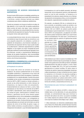 37
S O L D A D U R A D E A C E R O S I N O X I D A B L E S
AUSTENÍTICOS
Aunque la serie 300 de aceros inoxidables austeníticos se
sueldan con más facilidad que la serie 400 (martensíticos
o ferríticos), existen diversos factores que deben
considerarse para obtener soldaduras satisfactorias.
Cuando se comparan con el acero al carbono sin alear, de
baja aleación o con la serie 400, los grados austeníticos
tienen puntos de fusión más bajos, mayor resistencia
eléctrica, coeﬁcientes de conductividad térmica menores,
y coeﬁcientes de expansión de mayores. Por estas razones
se requiere menos calor para la fusión.
La conductividad térmica menor, da como consecuencia
una tendencia mayor de que el calor se concentre en una
zona pequeña adyacente a la soldadura, aumente el
gradiente de temperatura y las tensiones residuales. La
característica de expansión térmica mayor puede resultar
en la deformación o distorsión especialmente en perﬁles
delgados, lo que sugiere una mayor necesidad de poner
guías para mantener el control dimensional. Ejemplos como
los anteriores, sumado a características Metalúrgicas
propias de los grados Austeníticos, hace recomendable
revisar los fenómenos presentes en la soldadura de estos
aceros y las formas de prevenirlos.
FENOMENOS A CONSIDERAR EN LA SOLDADURA DE
ACEROS INOXIDABLES AUSTENÍTICOS
a) Precipitación de carburos
Es la causa más común de corrosión en el área de
soldadura. Se produce preferentemente en los aceros
inoxidables austeníticos y típicamente en las zonas del
metal base adyacente al cordón de soldadura. Usualmente,
la soldadura en si no resulta afectada. Cuando a los aceros
inoxidables se les somete a temperaturas comprendidas
entre los 450°C y 900°C durante un tiempo suﬁciente, o
cuando se les enfría lentamente en dicho intervalo de
temperatura, se origina en ellos una precipitación,
fundamentalmente de carburos de hierro y cromo. Está
precipitación es más intensa en el intervalo de los 600°C
a los 850°C. Generalmente, estos carburos precipitan en
las uniones de grano, disminuyendo la cohesión de los
mismos y generando que las zonas anexas queden
empobrecidasencromo,conlocualpierdensucaracterística
de inoxidables en dichas zonas, y por consiguiente su
resistencia a la corrosión. Se dice entonces que la aleación
está sensibilizada a la corrosión (se ha formado una red de
carburos de cromo en los limites de grano). Luego, en
ciertos medios corrosivos, se puede producir un ataque
intergranular de la aleación, cuya intensidad dependerá de
la temperatura a la cual ha estado expuesta, del tiempo
transcurrido, de la composición química y del tratamiento
previo al cual ha sido sometida. La tendencia a la
precipitación de carburos variará entonces con el tiempo
de exposición a la temperatura crítica y con la composición
de la aleación, especialmente la cantidad de carbono.
Por ejemplo, una aleación 304 de un contenido de car-
bono conocido, se sensibiliza cuando se somete a una
temperatura alta durante el tiempo suﬁciente. Así, una
aleación 304 con 0.062% de carbono podría quedar
sensibilizada en aproximadamente 3 minutos si se man-
tiene a 700°C. En contraposición, una aleación con 0.03%
de carbono podría mantenerse a 600°C por unas 8 horas
antes de sensibilizarse. Por esta razón, comúnmente se
utilizan grados bajos en carbono en aplicaciones donde
la corrosión Inter-
granular es un riesgo.
Con un grado “L” (Low
Carbon), generalmen-
te la zona afectada por
el calor no se expone
a la temperatura críti-
ca el tiempo suﬁciente
para sensibilizarse.
Cabe destacar que si bien en aceros inoxidables tipo 18/8
es importante mantener bajo los porcentajes de carbono,
existen otros grados de la serie 300 que tienen cantidades
signiﬁcativamente más altas de carbono y cromo. Estos
incluyen los metales 309, 310 y 312 que se encuentran
generalmente en piezas fundidas. En estos casos el
contenido de carbono mejora las propiedades mecánicas
a altas temperaturas y el mayor contenido de cromo mejora
la resistencia a la formación de escamas (scalling) a
temperaturas elevadas. Los tipos 309H y 310HC en
versiones de fundición con carbono entre 0,25% y 0,45%
encuentran muchas aplicaciones en tuberías para uso en
hornos de cemento, componentes de hornos, etc.
Recomendaciones para minimizar la precipitación de
carburos:
• Limite el nivel de carbono al 0,03% o menos en los
metales base y en los electrodos, lo cual, para prácticas
normales, es suficientemente bajo para minimizar la
formación del carburo de cromo. Los aceros inoxidables
con niveles máximos de carbono 0,03% son conocidos
como tipo ELC (Carbono Extra Bajo) o tipo L (Bajo).
• Utilice electrodos con elementos estabilizadores tales
como Titanio (Ti) o Niobio (Nb), también llamado Columbio
(Cb). Estos dos elementos se combinan preferentemente
manual acero inoxidable.indd 37manual acero inoxidable.indd 37 04-03-10 13:2704-03-10 13:27
 